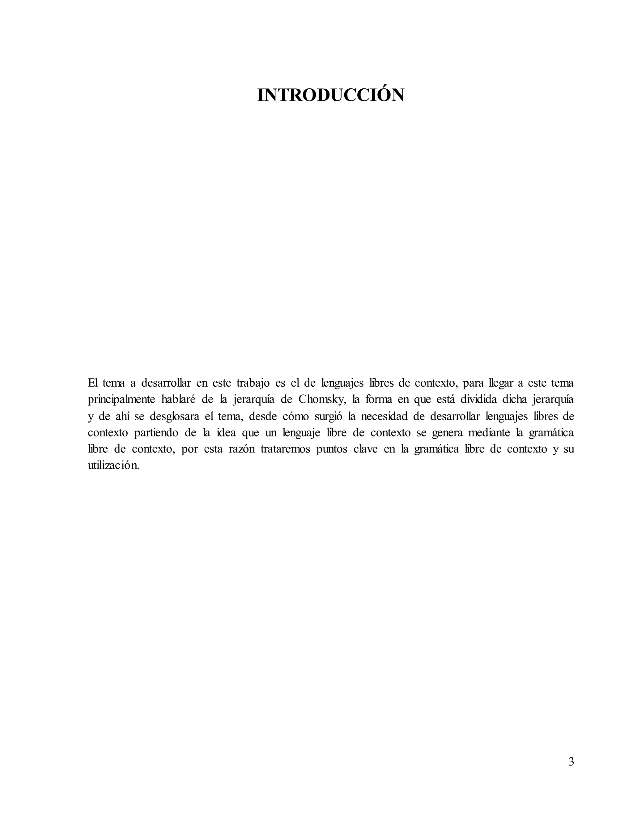 3
INTRODUCCIÓN
El tema a desarrollar en este trabajo es el de lenguajes libres de contexto, para llegar a este tema
principalmente hablaré de la jerarquía de Chomsky, la forma en que está dividida dicha jerarquía
y de ahí se desglosara el tema, desde cómo surgió la necesidad de desarrollar lenguajes libres de
contexto partiendo de la idea que un lenguaje libre de contexto se genera mediante la gramática
libre de contexto, por esta razón trataremos puntos clave en la gramática libre de contexto y su
utilización.
 