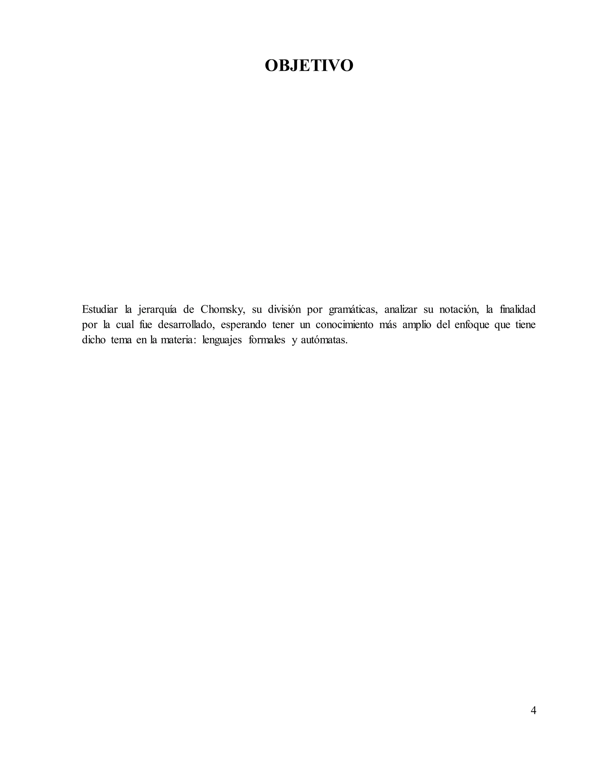 4
OBJETIVO
Estudiar la jerarquía de Chomsky, su división por gramáticas, analizar su notación, la finalidad
por la cual fue desarrollado, esperando tener un conocimiento más amplio del enfoque que tiene
dicho tema en la materia: lenguajes formales y autómatas.
 