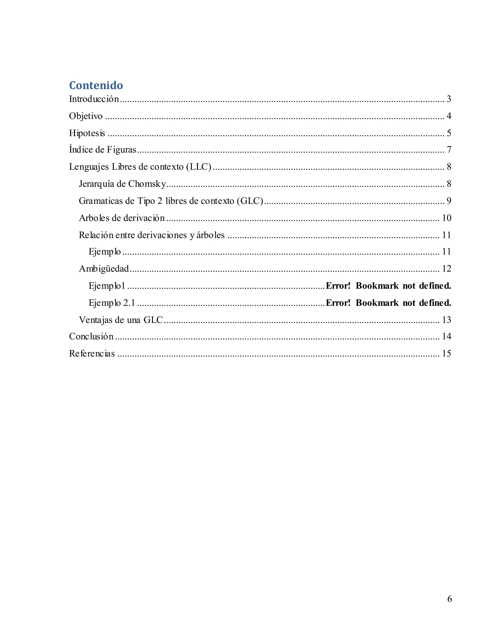6
Contenido
Introducción..................................................................................................................................... 3
Objetivo ........................................................................................................................................... 4
Hipotesis .......................................................................................................................................... 5
Índice de Figuras.............................................................................................................................. 7
Lenguajes Libres de contexto (LLC)............................................................................................... 8
Jerarquía de Chomsky.................................................................................................................. 8
Gramaticas de Tipo 2 libres de contexto (GLC).......................................................................... 9
Arboles de derivación................................................................................................................ 10
Relación entre derivaciones y árboles ....................................................................................... 11
Ejemplo.................................................................................................................................. 11
Ambigüedad............................................................................................................................... 12
Ejemplo1.................................................................................Error! Bookmark not defined.
Ejemplo 2.1.............................................................................Error! Bookmark not defined.
Ventajas de una GLC................................................................................................................. 13
Conclusión..................................................................................................................................... 14
Referencias .................................................................................................................................... 15
 