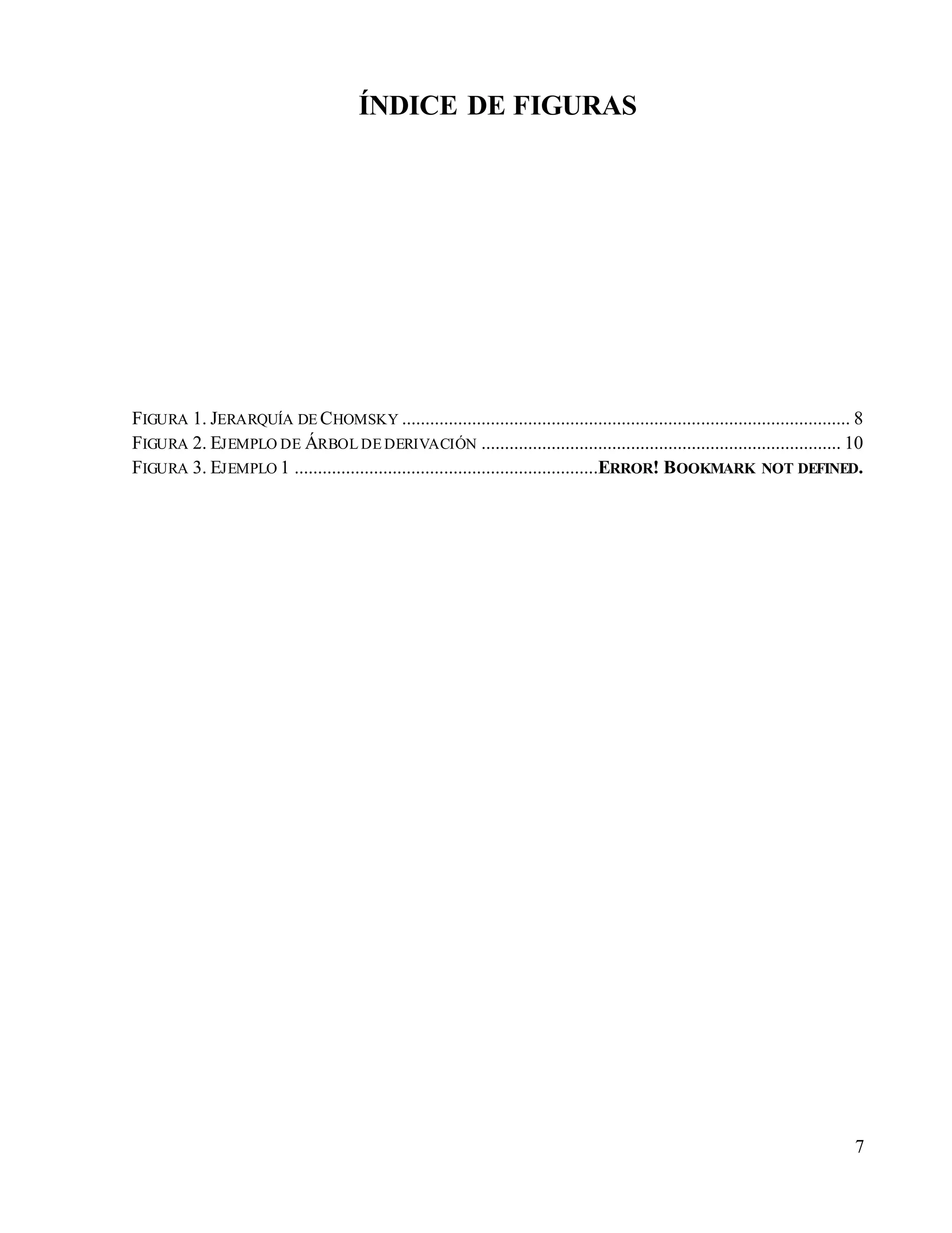 7
ÍNDICE DE FIGURAS
FIGURA 1. JERARQUÍA DE CHOMSKY ................................................................................................ 8
FIGURA 2. EJEMPLO DE ÁRBOL DE DERIVACIÓN ............................................................................. 10
FIGURA 3. EJEMPLO 1 .................................................................ERROR! BOOKMARK NOT DEFINED.
 