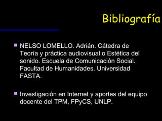 Bibliografía

   NELSO LOMELLO. Adrián. Cátedra de
    Teoría y práctica audiovisual o Estética del
    sonido. Escuela de Comunicación Social.
    Facultad de Humanidades. Universidad
    FASTA.

   Investigación en Internet y aportes del equipo
    docente del TPM, FPyCS, UNLP.
 
