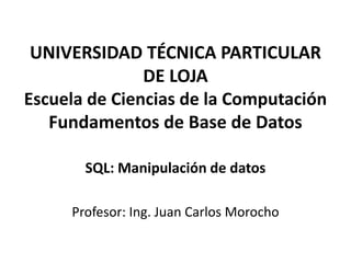UNIVERSIDAD TÉCNICA PARTICULAR
               DE LOJA
Escuela de Ciencias de la Computación
   Fundamentos de Base de Datos

       SQL: Manipulación de datos

     Profesor: Ing. Juan Carlos Morocho
 