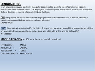 LENGUAJE SQL
Es un lenguaje que ayuda a definir y manipular base de datos, permite especificar diversos tipos de
operaciones en las bases de datos. Este lenguaje es universal que se puede utilizar en cualquier manejador
de base de datos el modelo relacional el SQL se divide en:
DDL: lenguaje de definición de datos este lenguaje los que nos da es estructura a mi base de datos y
crearla, nuestras entidades y nuestros atributos ejemplos
CREATE DROP
DDM: lenguaje de manipulación de datos, los que nos ayuda es a modificar(no podemos utilizar
un lenguaje de manipulación de datos sin a ver utilizado antes uno de definición)
INTER SELECT
MODELO RELACION: el SQL se le llama un modelo relacional
ENTIDADES > TABLA
ATRIBUTOS > CAMPO
REGUISTRO > TUPLA
CARDINALIDAD > RELACIONES
 