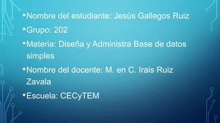 •Nombre del estudiante: Jesús Gallegos Ruiz
•Grupo: 202
•Materia: Diseña y Administra Base de datos
simples
•Nombre del docente: M. en C. Irais Ruiz
Zavala
•Escuela: CECyTEM
 