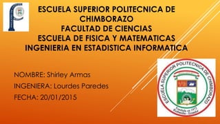 ESCUELA SUPERIOR POLITECNICA DE
CHIMBORAZO
FACULTAD DE CIENCIAS
ESCUELA DE FISICA Y MATEMATICAS
INGENIERIA EN ESTADISTICA INFORMATICA
NOMBRE: Shirley Armas
INGENIERA: Lourdes Paredes
FECHA: 20/01/2015
 