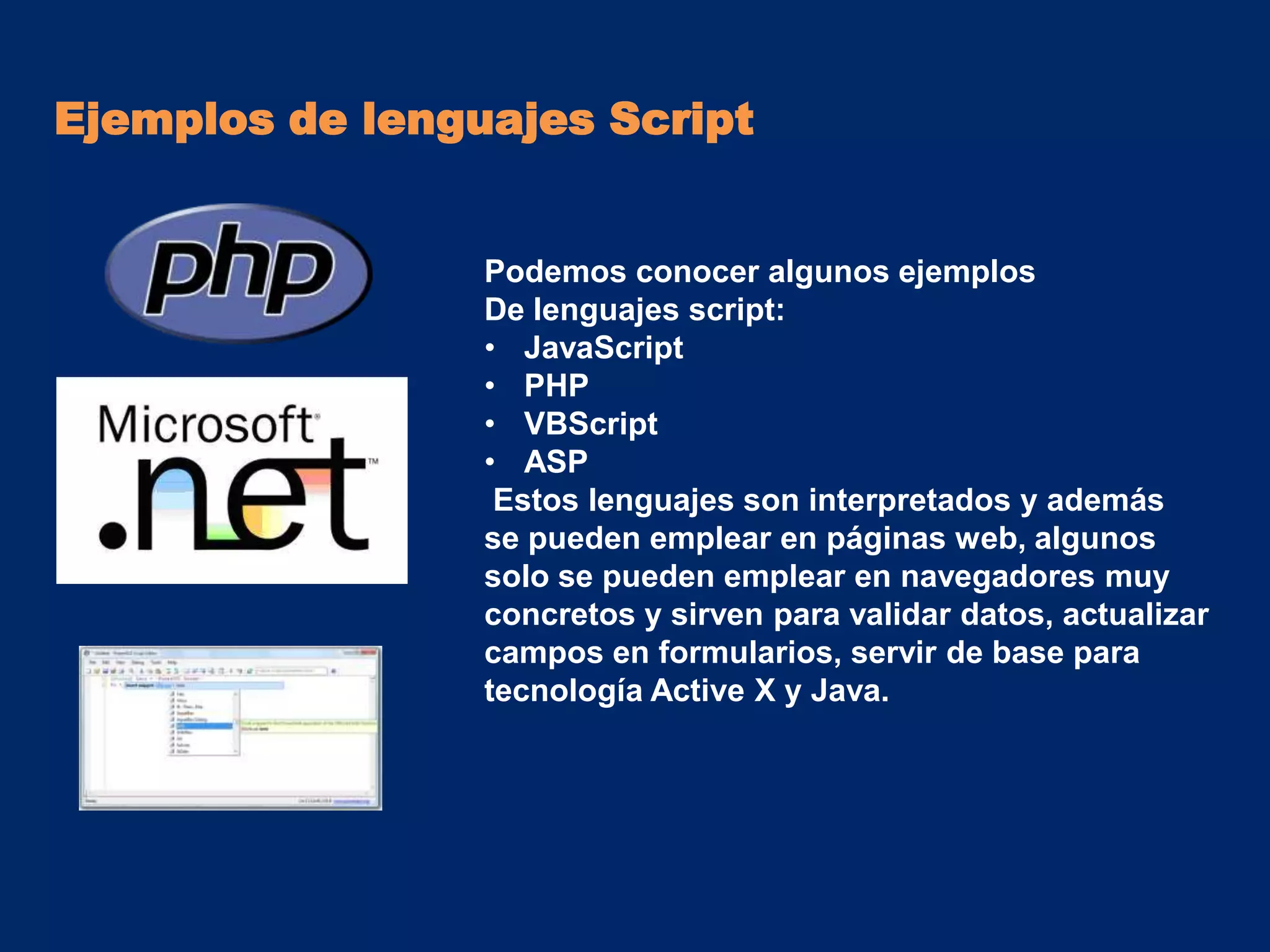 Ejemplos de lenguajes Script


                 Podemos conocer algunos ejemplos
                 De lenguajes script:
                 • JavaScript
                 • PHP
                 • VBScript
                 • ASP
                  Estos lenguajes son interpretados y además
                 se pueden emplear en páginas web, algunos
                 solo se pueden emplear en navegadores muy
                 concretos y sirven para validar datos, actualizar
                 campos en formularios, servir de base para
                 tecnología Active X y Java.
 