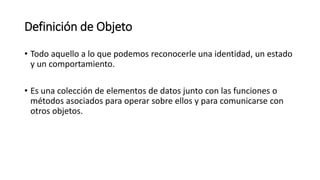Definición de Objeto
• Todo aquello a lo que podemos reconocerle una identidad, un estado
y un comportamiento.
• Es una colección de elementos de datos junto con las funciones o
métodos asociados para operar sobre ellos y para comunicarse con
otros objetos.
 