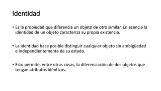 Identidad
• Es la propiedad que diferencia un objeto de otro similar. En esencia la
identidad de un objeto caracteriza su propia existencia.
• La identidad hace posible distinguir cualquier objeto sin ambigüedad
e independientemente de su estado.
• Esto permite, entre otras cosas, la diferenciación de dos objetos que
tengan atributos idénticos.
 