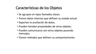 Características de los Objetos
• Se agrupan en tipos llamados clases.
• Tienen datos internos que definen su estado actual.
• Soportan la ocultación de datos.
• Pueden heredar propiedades de otros objetos.
• Pueden comunicarse con otros objetos pasando
mensajes.
• Tienen métodos que definen su comportamiento.
 