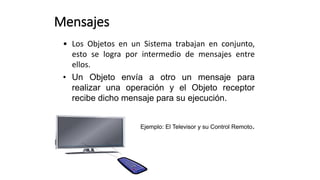 • Los Objetos en un Sistema trabajan en conjunto,
esto se logra por intermedio de mensajes entre
ellos.
• Un Objeto envía a otro un mensaje para
realizar una operación y el Objeto receptor
recibe dicho mensaje para su ejecución.
Ejemplo: El Televisor y su Control Remoto.
Mensajes
 
