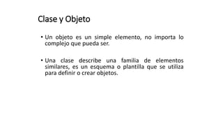 Clase y Objeto
• Un objeto es un simple elemento, no importa lo
complejo que pueda ser.
• Una clase describe una familia de elementos
similares, es un esquema o plantilla que se utiliza
para definir o crear objetos.
 
