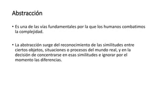 Abstracción
• Es una de las vías fundamentales por la que los humanos combatimos
la complejidad.
• La abstracción surge del reconocimiento de las similitudes entre
ciertos objetos, situaciones o procesos del mundo real, y en la
decisión de concentrarse en esas similitudes e ignorar por el
momento las diferencias.
 