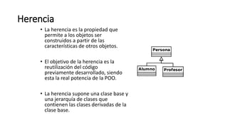 Herencia
• La herencia es la propiedad que
permite a los objetos ser
construidos a partir de las
características de otros objetos.
• El objetivo de la herencia es la
reutilización del código
previamente desarrollado, siendo
esta la real potencia de la POO.
• La herencia supone una clase base y
una jerarquía de clases que
contienen las clases derivadas de la
clase base.
 