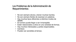 Los Problemas de la Administración de
Requerimientos
• No son siempre obvios y tienen muchas fuentes.
• No son siempre fáciles de expresar en palabras.
• Hay muchos tipos diferentes a distintos niveles de
detalle.
• El número puede llegar a ser inmanejable.
• Están relacionados a otros en una variedad de formas.
• Hay muchos interesados y partes responsables.
• Cambian.
• Pueden ser sensibles al tiempo.
 
