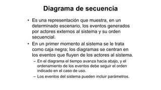 Diagrama de secuencia
• Es una representación que muestra, en un
determinado escenario, los eventos generados
por actores externos al sistema y su orden
secuencial.
• En un primer momento al sistema se le trata
como caja negra; los diagramas se centran en
los eventos que fluyen de los actores al sistema.
– En el diagrama el tiempo avanza hacia abajo, y el
ordenamiento de los eventos debe seguir el orden
indicado en el caso de uso.
– Los eventos del sistema pueden incluir parámetros.
 