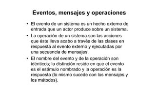 Eventos, mensajes y operaciones
• El evento de un sistema es un hecho externo de
entrada que un actor produce sobre un sistema.
• La operación de un sistema son las acciones
que éste lleva acabo a través de las clases en
respuesta al evento externo y ejecutadas por
una secuencia de mensajes.
• El nombre del evento y de la operación son
idénticos; la distinción reside en que el evento
es el estímulo nombrado y la operación es la
respuesta (lo mismo sucede con los mensajes y
los métodos).
 
