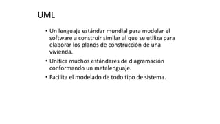 UML
• Un lenguaje estándar mundial para modelar el
software a construir similar al que se utiliza para
elaborar los planos de construcción de una
vivienda.
• Unifica muchos estándares de diagramación
conformando un metalenguaje.
• Facilita el modelado de todo tipo de sistema.
 