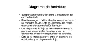 • Son particularmente útiles para la descripción del
comportamiento
• Permite recoger o definir el orden en que se hacen o
se harán las cosas. Esto es, establece las reglas
esenciales de secuenciación ha seguir.
• Los diagramas de flujo se limitan normalmente a
procesos secuenciales; los diagramas de
actividades pueden manejar procesos paralelos.
• Ésta es la diferencia clave entre un diagrama de
actividades y un diagrama de flujo.
Diagrama de Actividad
 
