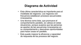 • Esta última característica es importante para el
modelado de negocios. Los negocios con
frecuencia establecen procesos secuenciales
innecesarios.
• Una técnica como ésta, que promueve el
comportamiento paralelo, es valiosa en estas
situaciones, porque auspicia que las personas
se aparten de las secuencias innecesarias en
su comportamiento y descubran oportunidades
para hacer cosas en paralelo.
• Esto puede mejorar la eficiencia y capacidad
de respuesta de los procesos del negocio.
Diagrama de Actividad
 