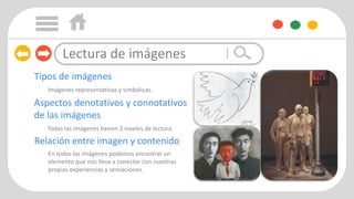 Imágenes representativas y simbólicas.
Todas las imágenes tienen 2 niveles de lectura.
En todas las imágenes podemos encontrar un
elemento que nos lleva a conectar con nuestras
propias experiencias y sensaciones.
Tipos de imágenes
Aspectos denotativos y connotativos
de las imágenes
Relación entre imagen y contenido
Lectura de imágenes
 