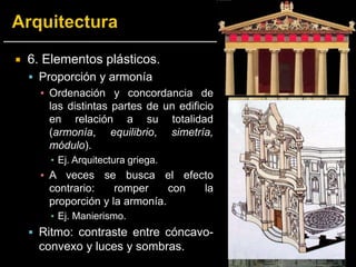  6. Elementos plásticos.
 Proporción y armonía
▪ Ordenación y concordancia de
las distintas partes de un edificio
en relación a su totalidad
(armonía, equilibrio, simetría,
módulo).
▪ Ej. Arquitectura griega.
▪ A veces se busca el efecto
contrario: romper con la
proporción y la armonía.
▪ Ej. Manierismo.
 Ritmo: contraste entre cóncavo-
convexo y luces y sombras.
 