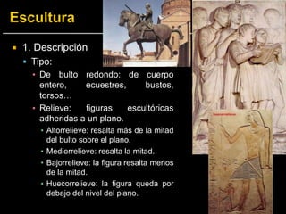  1. Descripción
 Tipo:
▪ De bulto redondo: de cuerpo
entero, ecuestres, bustos,
torsos…
▪ Relieve: figuras escultóricas
adheridas a un plano.
▪ Altorrelieve: resalta más de la mitad
del bulto sobre el plano.
▪ Mediorrelieve: resalta la mitad.
▪ Bajorrelieve: la figura resalta menos
de la mitad.
▪ Huecorrelieve: la figura queda por
debajo del nivel del plano.
 