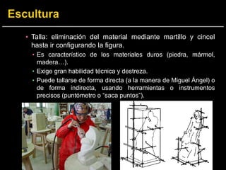 ▪ Talla: eliminación del material mediante martillo y cincel
hasta ir configurando la figura.
▪ Es característico de los materiales duros (piedra, mármol,
madera…).
▪ Exige gran habilidad técnica y destreza.
▪ Puede tallarse de forma directa (a la manera de Miguel Ángel) o
de forma indirecta, usando herramientas o instrumentos
precisos (puntómetro o “saca puntos”).
 