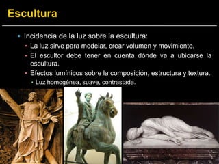  Incidencia de la luz sobre la escultura:
▪ La luz sirve para modelar, crear volumen y movimiento.
▪ El escultor debe tener en cuenta dónde va a ubicarse la
escultura.
▪ Efectos lumínicos sobre la composición, estructura y textura.
▪ Luz homogénea, suave, contrastada.
 