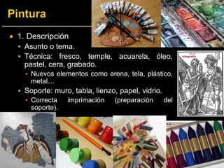  1. Descripción
 Asunto o tema.
 Técnica: fresco, temple, acuarela, óleo,
pastel, cera, grabado.
▪ Nuevos elementos como arena, tela, plástico,
metal…
 Soporte: muro, tabla, lienzo, papel, vidrio.
▪ Correcta imprimación (preparación del
soporte).
 
