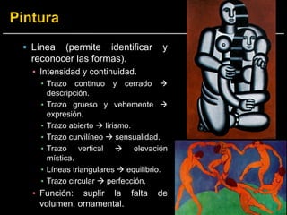  Línea (permite identificar y
reconocer las formas).
▪ Intensidad y continuidad.
▪ Trazo continuo y cerrado 
descripción.
▪ Trazo grueso y vehemente 
expresión.
▪ Trazo abierto  lirismo.
▪ Trazo curvilíneo  sensualidad.
▪ Trazo vertical  elevación
mística.
▪ Líneas triangulares  equilibrio.
▪ Trazo circular  perfección.
▪ Función: suplir la falta de
volumen, ornamental.
 