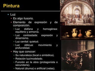  Luz
▪ Es algo ilusorio.
▪ Elemento de expresión y de
composición.
▪ Luz diáfana y homogénea:
equilibrio y armonía.
▪ Luz contrastada: expresión y
dinamismo.
▪ Luz cenital: quietud.
▪ Luz oblicua: movimiento y
profundidad.
▪ Hay que conocer:
▪ Su naturaleza (local o simbólica).
▪ Relación luz/modelado.
▪ Función en la obra (protagonista o
secundaria).
▪ Natural (diurna) o artificial (velas).
 