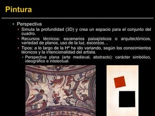  Perspectiva
▪ Simula la profundidad (3D) y crea un espacio para el conjunto del
cuadro.
▪ Recursos técnicos: escenarios paisajísticos o arquitectónicos,
variedad de planos, uso de la luz, escorzos…
▪ Tipos: a lo largo de la Hª ha ido variando, según los conocimientos
técnicos y la intencionalidad del artista.
▪ Perspectiva plana (arte medieval, abstracto): carácter simbólico,
ideográfico e intelectual.
 