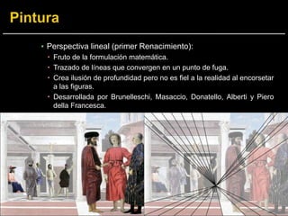▪ Perspectiva lineal (primer Renacimiento):
 Fruto de la formulación matemática.
 Trazado de líneas que convergen en un punto de fuga.
 Crea ilusión de profundidad pero no es fiel a la realidad al encorsetar
a las figuras.
 Desarrollada por Brunelleschi, Masaccio, Donatello, Alberti y Piero
della Francesca.
 