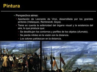 ▪ Perspectiva aérea:
 Aportación de Leonardo da Vinci, desarrollada por los grandes
pintores (Velázquez, Rembrandt, Goya).
 Tiene en cuenta la esfericidad del órgano visual y la existencia del
aire, lo que produce que:
 Se desdibujen los contornos y perfiles de los objetos (sfumato).
 Se pierda nitidez en la visión con la distancia.
 Los colores palidezcan en la distancia.
 