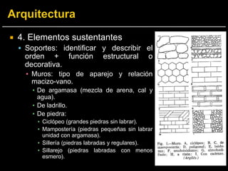 4. Elementos sustentantes
 Soportes: identificar y describir el
orden + función estructural o
decorativa.
▪ Muros: tipo de aparejo y relación
macizo-vano.
▪ De argamasa (mezcla de arena, cal y
agua).
▪ De ladrillo.
▪ De piedra:
▪ Ciclópeo (grandes piedras sin labrar).
▪ Mampostería (piedras pequeñas sin labrar
unidad con argamasa).
▪ Sillería (piedras labradas y regulares).
▪ Sillarejo (piedras labradas con menos
esmero).
 