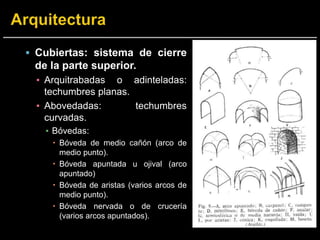  Cubiertas: sistema de cierre
de la parte superior.
▪ Arquitrabadas o adinteladas:
techumbres planas.
▪ Abovedadas: techumbres
curvadas.
▪ Bóvedas:
 Bóveda de medio cañón (arco de
medio punto).
 Bóveda apuntada u ojival (arco
apuntado)
 Bóveda de aristas (varios arcos de
medio punto).
 Bóveda nervada o de crucería
(varios arcos apuntados).
 