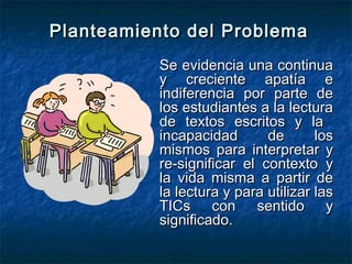 Planteamiento del Problema
           Se evidencia una continua
           y creciente apatía e
           indiferencia por parte de
           los estudiantes a la lectura
           de textos escritos y la
           incapacidad       de       los
           mismos para interpretar y
           re-significar el contexto y
           la vida misma a partir de
           la lectura y para utilizar las
           TICs con sentido y
           significado.
 