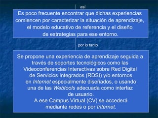 así
 Es poco frecuente encontrar que dichas experiencias
comiencen por caracterizar la situación de aprendizaje,
     el modelo educativo de referencia y el diseño
           de estrategias para ese entorno.
                          por lo tanto


Se propone una experiencia de aprendizaje seguida a
      través de soportes tecnológicos como las
  Videoconferencias Interactivas sobre Red Digital
     de Servicios Integrados (RDSI) y/o entornos
   en Internet especialmente diseñados, o usando
    una de las Webtools adecuada como interfaz
                      de usuario.
       A ese Campus Virtual (CV) se accederá
            mediante redes o por Internet.
 