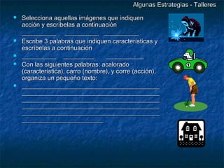 Algunas Estrategias - Talleres
   Selecciona aquellas imágenes que indiquen
    acción y escríbelas a continuación
    ___________ ___________ ___________
   Escribe 3 palabras que indiquen características y
    escríbelas a continuación
   ___________ __________         ____________
   Con las siguientes palabras: acalorado
    (característica), carro (nombre), y corre (acción),
    organiza un pequeño texto:
   ____________________________________________
    ____________________________________________
    ____________________________________________
    ____________________________________________
    ____________________________________________
    __________________________
 