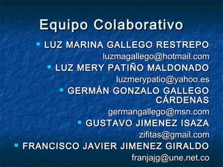 Equipo Colaborativo
      LUZ MARINA GALLEGO RESTREPO
                  luzmagallego@hotmail.com
         LUZ MERY PATIÑO MALDONADO

                      luzmerypatio@yahoo.es
            GERMÁN GONZALO GALLEGO
                                  CÁRDENAS
                    germangallego@msn.com
               GUSTAVO JIMENEZ ISAZA

                            zifitas@gmail.com
   FRANCISCO JAVIER JIMENEZ GIRALDO
                          franjajg@une.net.co
 