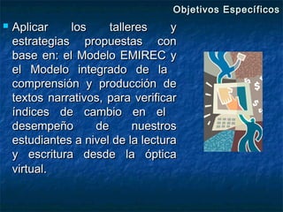 Objetivos Específicos
   Aplicar    los     talleres     y
    estrategias propuestas con
    base en: el Modelo EMIREC y
    el Modelo integrado de la
    comprensión y producción de
    textos narrativos, para verificar
    índices de cambio en el
    desempeño       de      nuestros
    estudiantes a nivel de la lectura
    y escritura desde la óptica
    virtual.
 