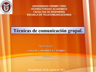 UNIVERSIDAD FERMÍN TORO
         VICERECTORADO ACADEMICO
           FACULTAD DE INGENIERÍA
      ESCUELA DE TELECOMUNICACIONES




Técnicas de comunicación grupal.


                Realizado por:
      Carlos De J. RODRÍGUEZ TORRES

                 Materia:
          Lenguaje y comunicación



      Barquisimeto, 05 de Agosto de 2012
 