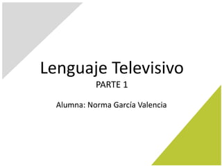 Lenguaje Televisivo
PARTE 1
Alumna: Norma García Valencia
 