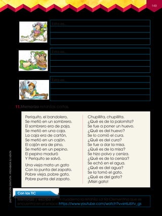 149
11.	Memorizo retahílas cortas.
Esta es...
Esta es...
Esta es...
Con las TIC
Memorizo y escribo en mi cuaderno la retahíla La tía Clementina que se
encuentra en el enlace https://www.youtube.com/watch?v=srr6J6Yv_gs
Periquito, el bandolero,
Se metió en un sombrero.
El sombrero era de paja,
Se metió en una caja.
La caja era de cartón,
Se metió en un cajón.
El cajón era de pino,
Se metió en un pepino.
El pepino maduró
Y Periquito se salvó.
Una vieja mata un gato
Con la punta del zapato.
Pobre vieja, pobre gato,
Pobre punta del zapato.
Chupillita, chupillita.
¿Qué es de la palomita?
Se fue a poner un huevo.
¿Qué es del huevo?
Se lo comió el cura.
¿Qué es del cura?
Se fue a dar la misa.
¿Qué es de la misa?
Se hizo polvo y ceniza.
¿Qué es de la ceniza?
Se echó en el agua.
¿Qué es del agua?
Se la tomó el gato.
¿Qué es del gato?
¡Misiri gato!
L3U3P104-155.indd 149 30/06/16 17:49
 