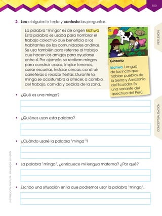 La palabra “minga” es de origen kichwa
Esta palabra es usada para nombrar el
trabajo colectivo que beneficia a los
habitantes de las comunidades andinas.
Se usa también para referirse al trabajo
que hacen los amigos para ayudarse
entre sí. Por ejemplo, se realizan mingas
para construir casas, limpiar terrenos,
asear escuelas, instalar cercas, construir
carreteras o realizar fiestas. Durante la
minga se acostumbra a ofrecer, a cambio
del trabajo, comida y bebida de la zona.
159
2.	 Leo el siguiente texto y contesto las preguntas.
•	 ¿Qué es una minga?
Glosario
kichwa. Lengua
de los incas que
hablan pueblos de
la Sierra y Amazonía
del Ecuador. Es
una variante del
quechua del Perú.
•	 Escribo una situación en la que podremos usar la palabra “minga”.
•	 La palabra “minga”, ¿enriquece mi lengua materna? ¿Por qué?
•	 ¿Cuándo usaré la palabra “minga”?
•	 ¿Quiénes usan esta palabra?
ReflexiónConceptualización
L3U4P156-224.indd 159 30/06/16 17:52
 