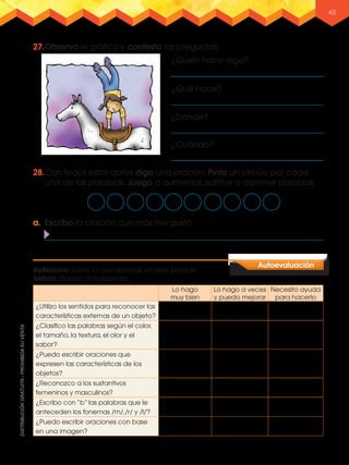 43
a.	 Escribo la oración que más me gustó.
27.	Observo el gráfico y contesto las preguntas.
28.Con todos estos datos digo una oración. Pinto un círculo por cada
una de las palabras. Juego a aumentar, sustituir o disminuir palabras.
Lo hago
muy bien
Lo hago a veces
y puedo mejorar
Necesito ayuda
para hacerlo
¿Utilizo los sentidos para reconocer las
características externas de un objeto?
¿Clasifico las palabras según el color,
el tamaño, la textura, el olor y el
sabor?
¿Puedo escribir oraciones que
expresen las características de los
objetos?
¿Reconozco a los sustantivos
femeninos y masculinos?
¿Escribo con “b” las palabras que le
anteceden los fonemas /m/,/r/ y /l/?
¿Puedo escribir oraciones con base
en una imagen?
Autoevaluación
Reflexiono sobre lo que aprendí en este bloque.
Señalo donde corresponda.
¿Cuándo?
¿Dónde?
¿Qué hace?
¿Quién hace algo?
L3U1P8-57.indd 43 30/06/16 17:51
 