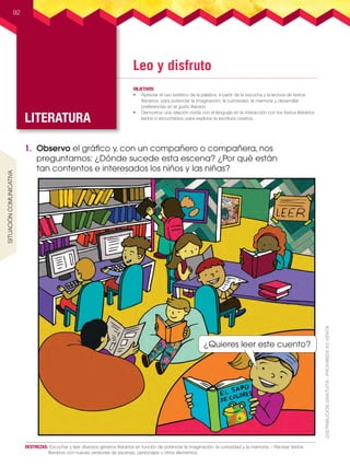Leo y disfruto
LITERATURA
OBJETIVOS
•	 Apreciar el uso estético de la palabra, a partir de la escucha y la lectura de textos
literarios, para potenciar la imaginación, la curiosidad, la memoria y desarrollar
preferencias en el gusto literario.  
•	 Demostrar una relación vívida con el lenguaje en la interacción con los textos literarios
leídos o escuchados, para explorar la escritura creativa.
92
DESTREZAS:	 Escuchar y leer diversos géneros literarios en función de potenciar la imaginación, la curiosidad y la memoria. / Recrear textos
literarios con nuevas versiones de escenas, personajes u otros elementos.
1.	 Observo el gráfico y, con un compañero o compañera, nos
preguntamos: ¿Dónde sucede esta escena? ¿Por qué están
tan contentos e interesados los niños y las niñas?
¿Quieres leer este cuento?
SITUACIÓnCOMUNICATIVA
L3U2P58-103.indd 92 30/06/16 17:48
 