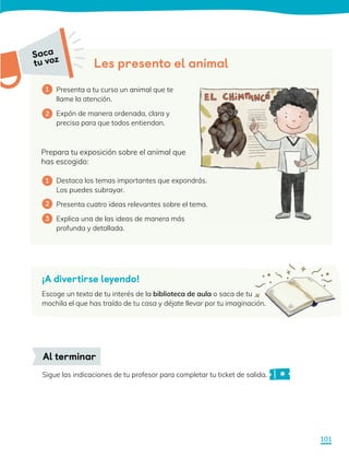 Prepara tu exposición sobre el animal que
has escogido:
Destaca los temas importantes que expondrás.
Los puedes subrayar.
Presenta cuatro ideas relevantes sobre el tema.
Explica una de las ideas de manera más
profunda y detallada.
Presenta a tu curso un animal que te
llame la atención.
Expón de manera ordenada, clara y
precisa para que todos entiendan.
Les presento el animal
1
1
2
3
2
Sigue las indicaciones de tu profesor para completar tu ticket de salida.
Al terminar
Saca
tu voz
¡A divertirse leyendo!
Escoge un texto de tu interés de la biblioteca de aula o saca de tu
mochila el que has traído de tu casa y déjate llevar por tu imaginación.
Saca
tu voz
101
 