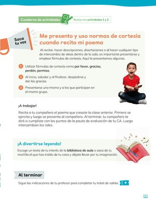 Me presento y uso normas de cortesía
cuando recito mi poema
Al recitar, hacer descripciones, disertaciones o al hacer cualquier tipo
de intercambio de ideas dentro de la sala, es importante presentarse y
emplear fórmulas de cortesía. Aquí te presentamos algunas.
Utilizar fórmulas de cortesía como por favor, gracias,
perdón, permiso.
Al inicio, saludar y al finalizar, despedirse y
dar las gracias.
Presentarse uno mismo y a los que participan en
el mismo grupo.
1
2
3
¡A trabajar!
Recita a tu compañero el poema que creaste la clase anterior. Primero se
ejercita y luego se presenta al compañero. Al terminar, tu compañero te
dirá si cumpliste con los puntos de la pauta de evaluación de tu CA. Luego
intercambian los roles.
Sigue las indicaciones de tu profesor para completar tu ticket de salida.
Al terminar
¡A divertirse leyendo!
Escoge un texto de tu interés de la biblioteca de aula o saca de tu
mochila el que has traído de tu casa y déjate llevar por tu imaginación.
Saca
tu voz
Realiza las actividades 1 y 2.
Cuaderno de actividades
111
 