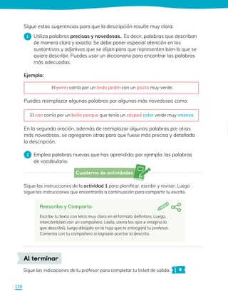 Cuaderno de actividades
Sigue las instrucciones de la actividad 1 para planificar, escribir y revisar. Luego
sigue las instrucciones que encontrarás a continuación para compartir tu escrito.
Sigue las indicaciones de tu profesor para completar tu ticket de salida.
Al terminar
Reescribo y Comparto
Escribe tu texto con letra muy clara en el formato definitivo. Luego,
intercámbialo con un compañero. Léela, cierra los ojos e imagina lo
que describió, luego dibújalo en la hoja que te entregará tu profesor.
Comenta con tu compañero si lograste acertar lo descrito.
Sigue estas sugerencias para que la descripción resulte muy clara:
Utiliza palabras precisas y novedosas. Es decir, palabras que describan
de manera clara y exacta. Se debe poner especial atención en los
sustantivos y adjetivos que se elijan para que representen bien lo que se
quiere describir. Puedes usar un diccionario para encontrar las palabras
más adecuadas.
Ejemplo:
Puedes reemplazar algunas palabras por algunas más novedosas como:
En la segunda oración, además de reemplazar algunas palabras por otras
más novedosas, se agregaron otras para que fuese más precisa y detallada
la descripción.
Emplea palabras nuevas que has aprendido; por ejemplo: las palabras
de vocabulario.
1
2
El perro corría por un lindo jardín con un pasto muy verde.
El can corría por un bello parque que tenía un césped color verde muy intenso.
138
 
